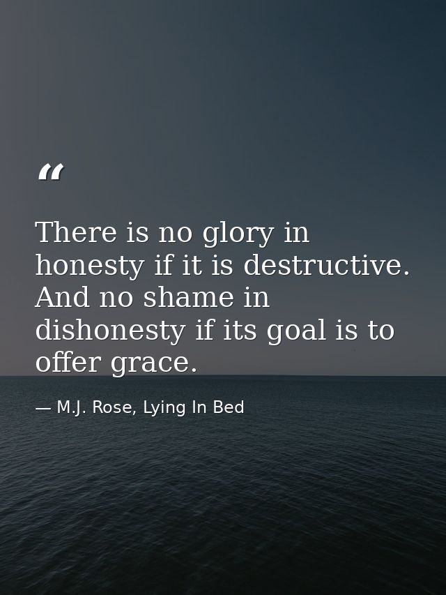 There is no glory in honesty if it is destructive. And no shame in dishonesty if its goal is to offer grace. — M.J. Rose, Lying In Bed