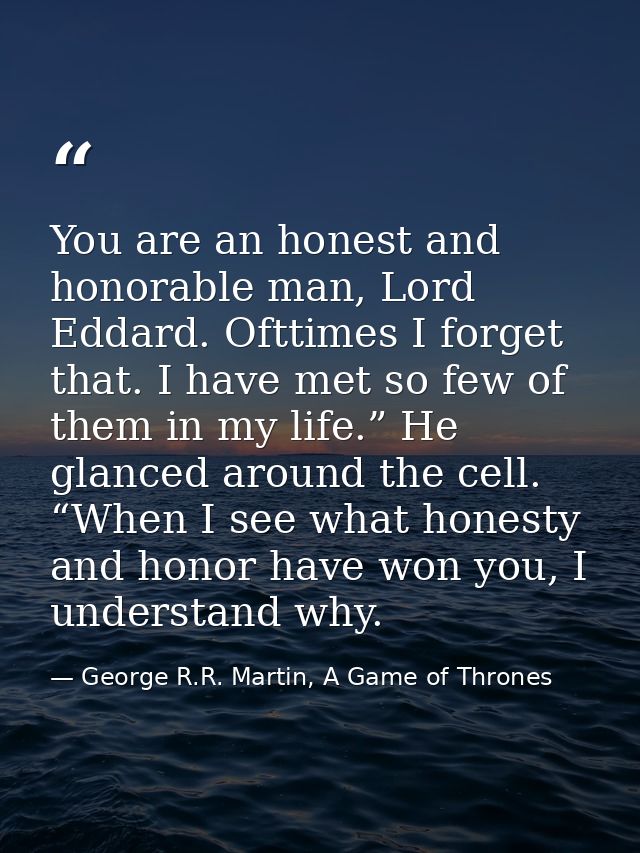 You are an honest and honorable man, Lord Eddard. Ofttimes I forget that. I have met so few of them in my life.” He glan — George R.R. Martin, A Game of Thrones