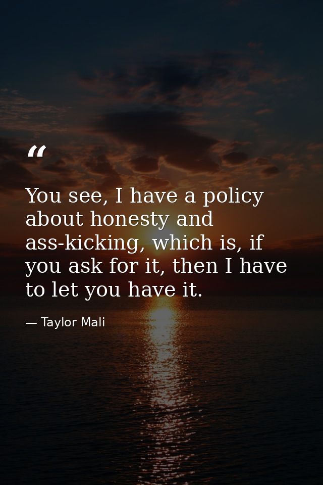 You see, I have a policy about honesty and ass-kicking, which is, if you ask for it, then I have to let you have it. — Taylor Mali