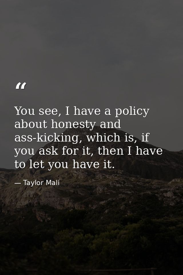 You see, I have a policy about honesty and ass-kicking, which is, if you ask for it, then I have to let you have it. — Taylor Mali