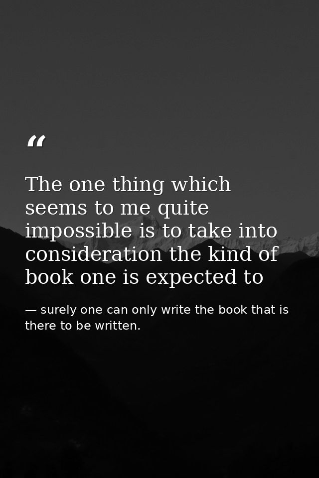 The one thing which seems to me quite impossible is to take into consideration the kind of book one is expected to — surely one can only write the book that is there to be written.