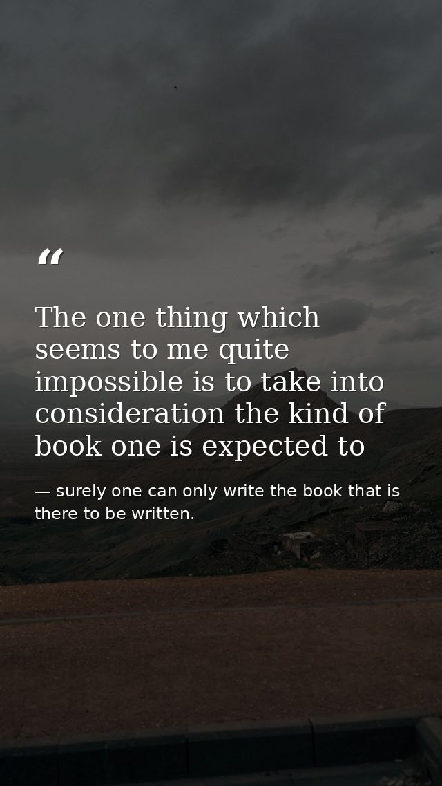 The one thing which seems to me quite impossible is to take into consideration the kind of book one is expected to — surely one can only write the book that is there to be written.