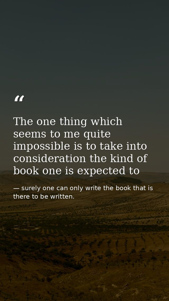The one thing which seems to me quite impossible is to take into consideration the kind of book one is expected to — surely one can only write the book that is there to be written.