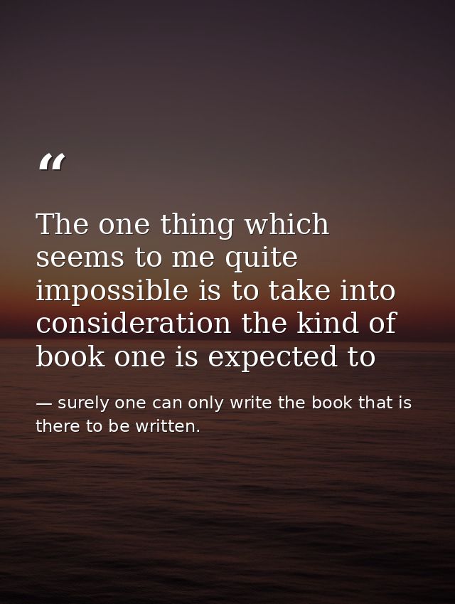 The one thing which seems to me quite impossible is to take into consideration the kind of book one is expected to — surely one can only write the book that is there to be written.