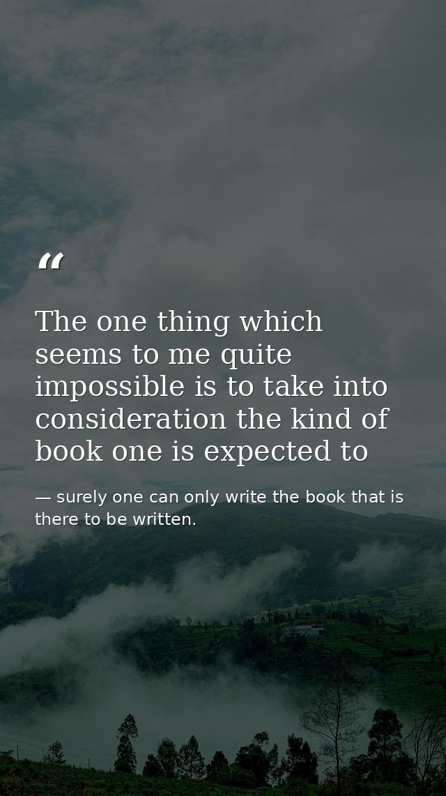 The one thing which seems to me quite impossible is to take into consideration the kind of book one is expected to — surely one can only write the book that is there to be written.