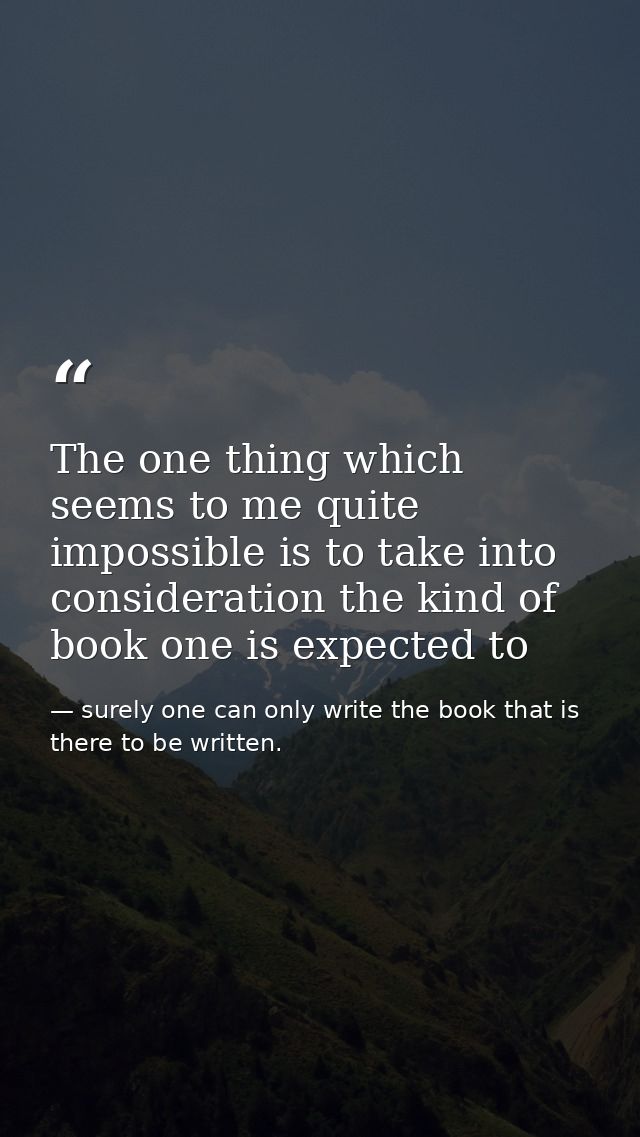 The one thing which seems to me quite impossible is to take into consideration the kind of book one is expected to — surely one can only write the book that is there to be written.