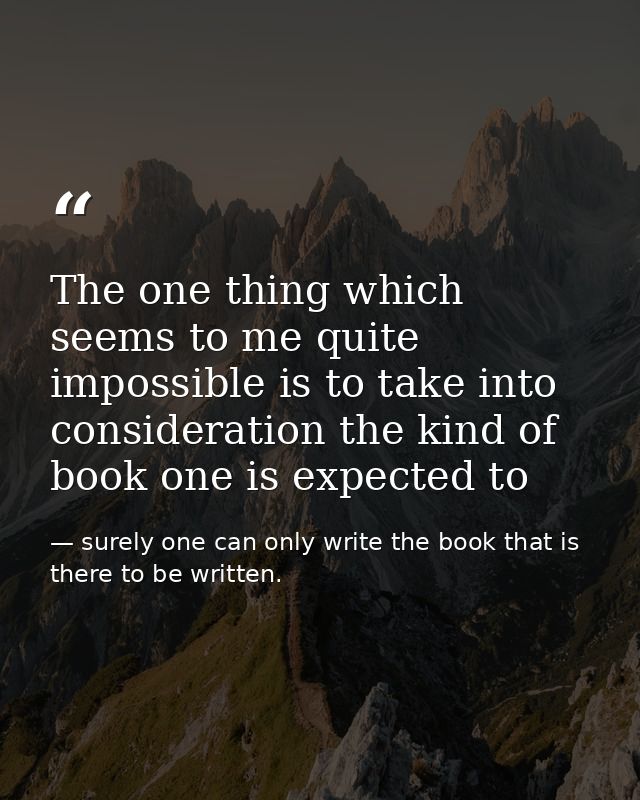 The one thing which seems to me quite impossible is to take into consideration the kind of book one is expected to — surely one can only write the book that is there to be written.