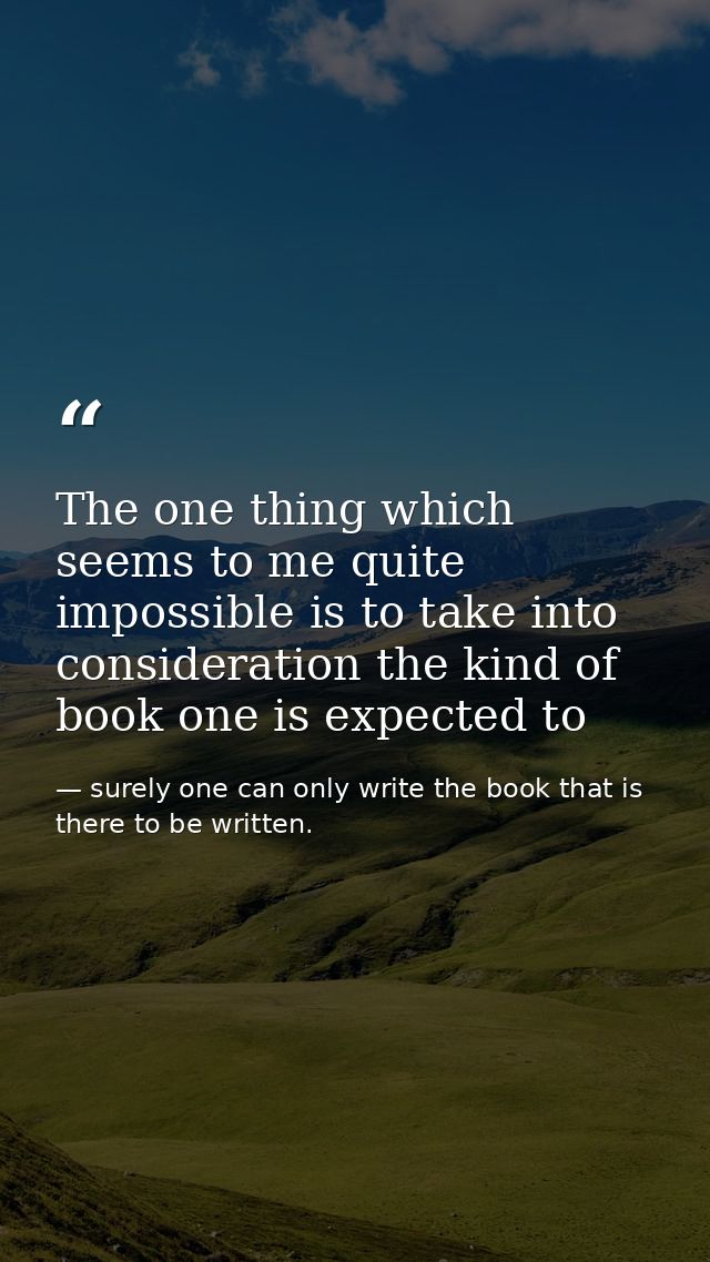 The one thing which seems to me quite impossible is to take into consideration the kind of book one is expected to — surely one can only write the book that is there to be written.