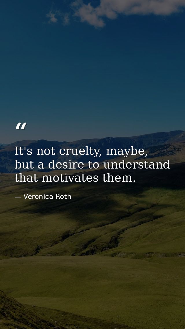 It's not cruelty, maybe, but a desire to understand that motivates them. — Veronica Roth