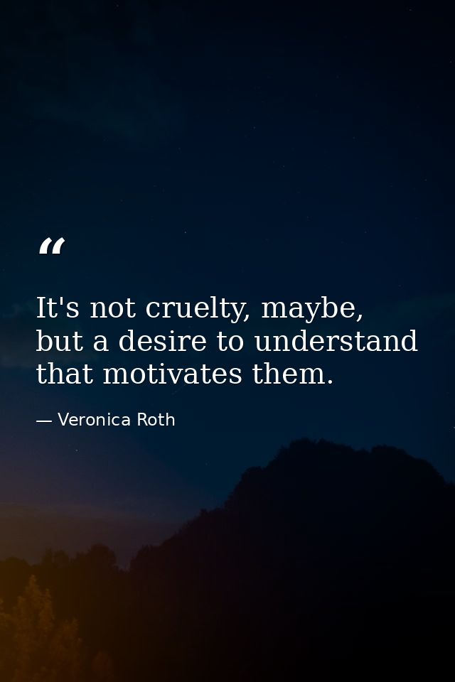 It's not cruelty, maybe, but a desire to understand that motivates them. — Veronica Roth