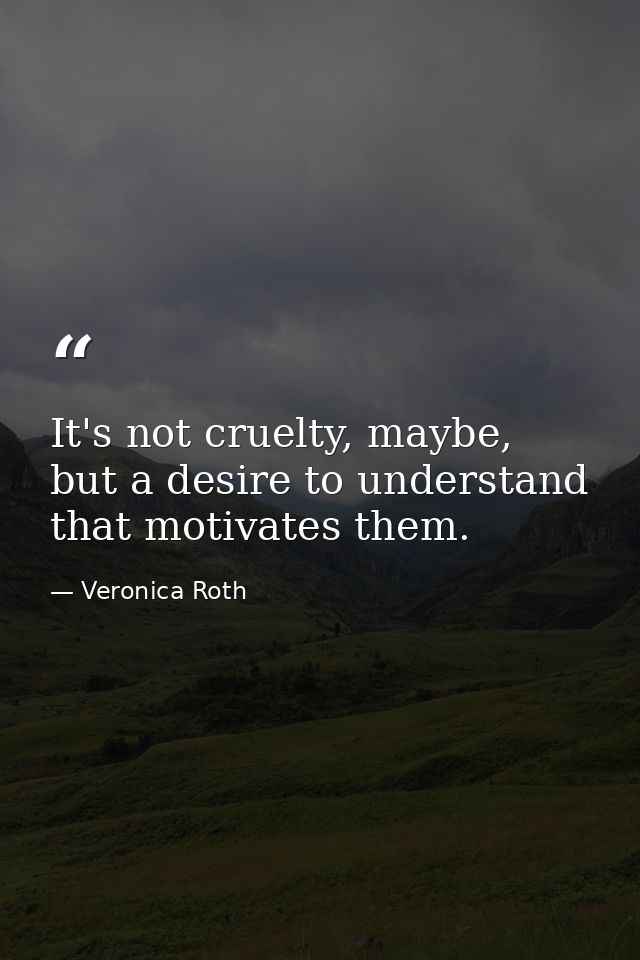 It's not cruelty, maybe, but a desire to understand that motivates them. — Veronica Roth