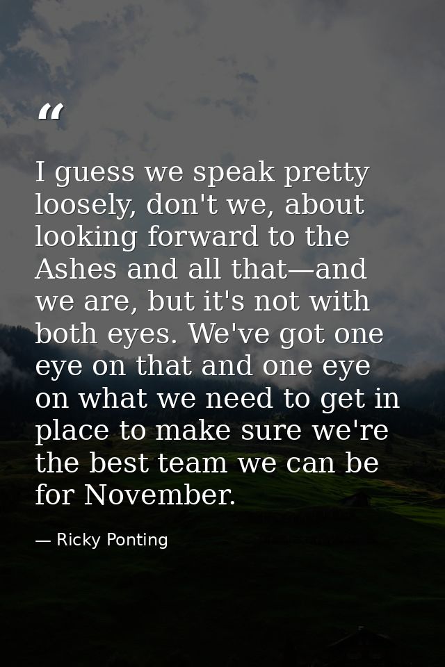 I guess we speak pretty loosely, don't we, about looking forward to the Ashes and all that—and we are, but it's not with — Ricky Ponting