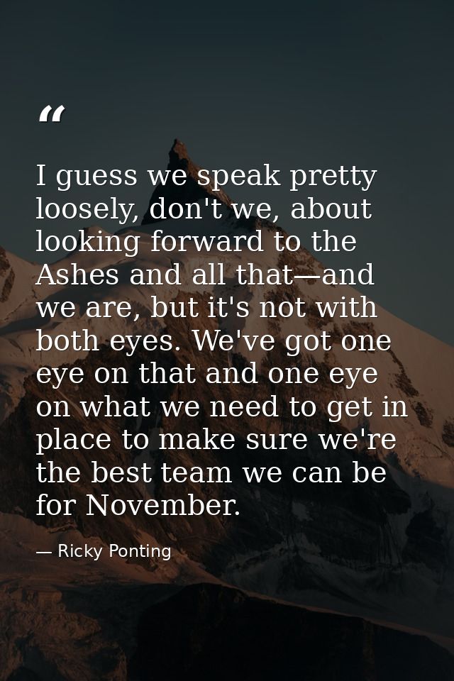 I guess we speak pretty loosely, don't we, about looking forward to the Ashes and all that—and we are, but it's not with — Ricky Ponting