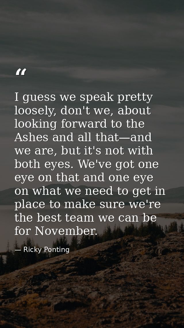 I guess we speak pretty loosely, don't we, about looking forward to the Ashes and all that—and we are, but it's not with — Ricky Ponting