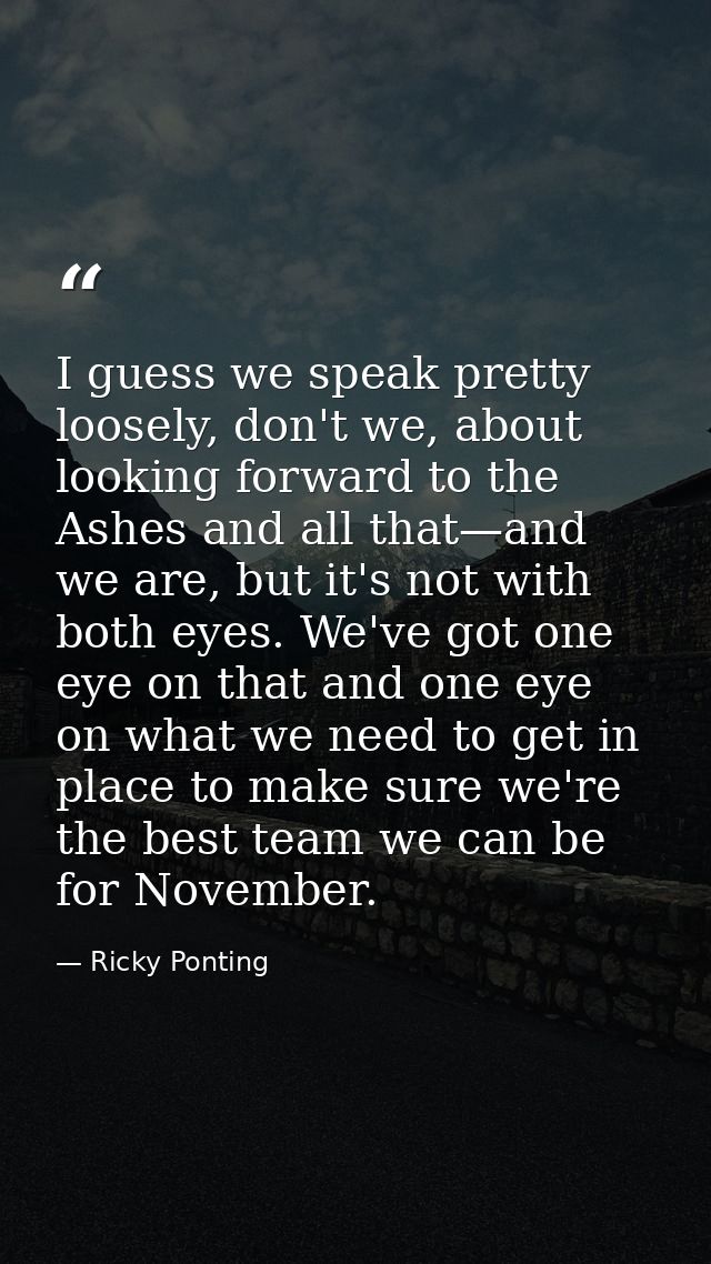 I guess we speak pretty loosely, don't we, about looking forward to the Ashes and all that—and we are, but it's not with — Ricky Ponting