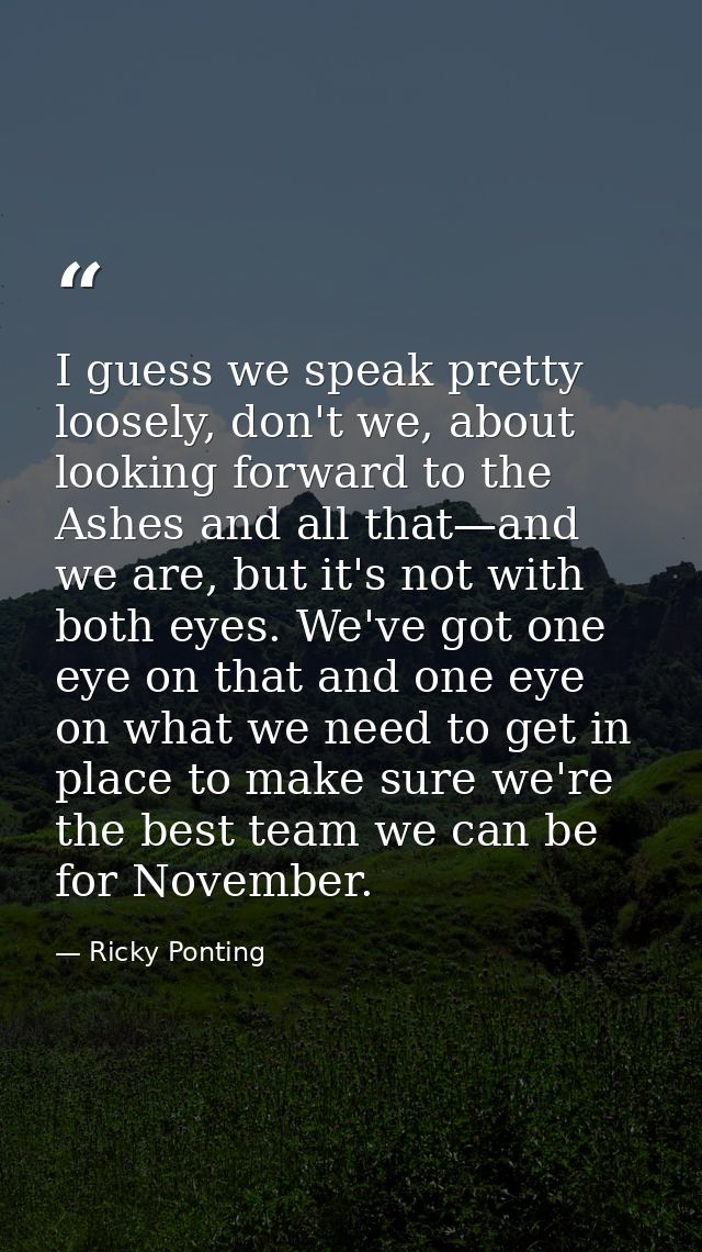 I guess we speak pretty loosely, don't we, about looking forward to the Ashes and all that—and we are, but it's not with — Ricky Ponting