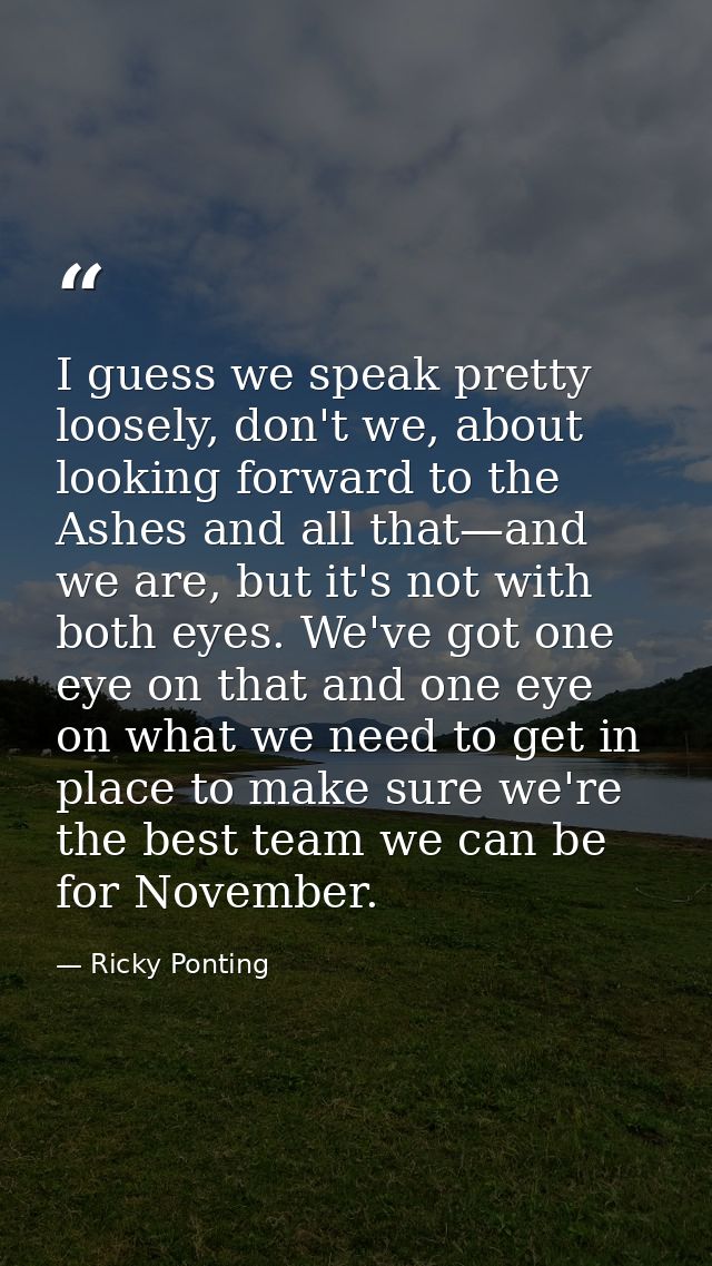 I guess we speak pretty loosely, don't we, about looking forward to the Ashes and all that—and we are, but it's not with — Ricky Ponting