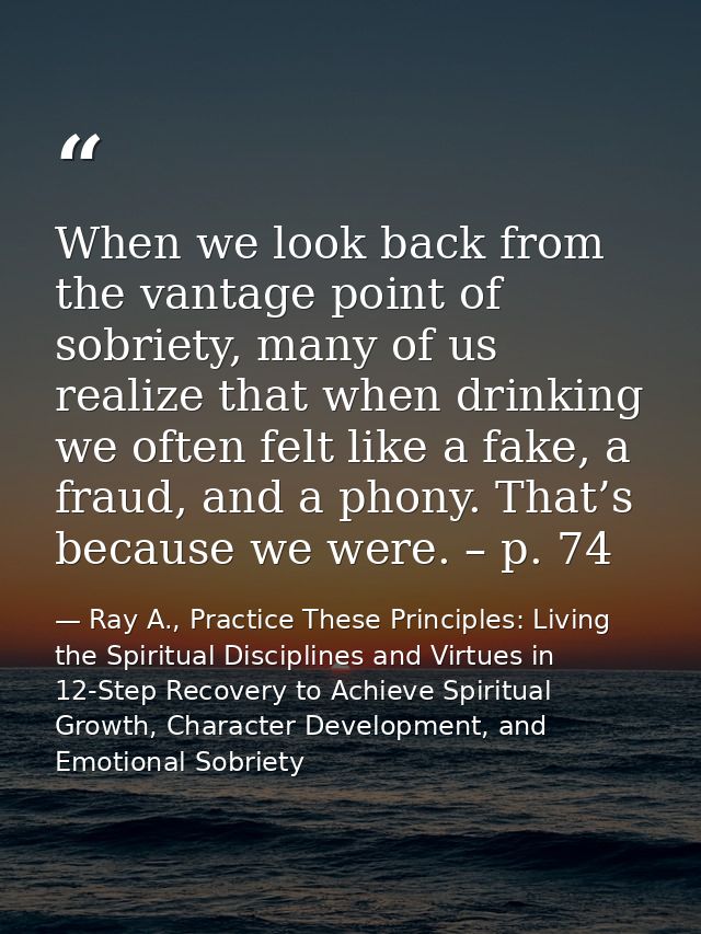 When we look back from the vantage point of sobriety, many of us realize that when drinking we often felt like a fake, a — Ray A., Practice These Principles: Living the Spiritual Disciplines and Virtues in 12-Step Recovery to Achieve Spiritual Growth, Character Development, and Emotional Sobriety