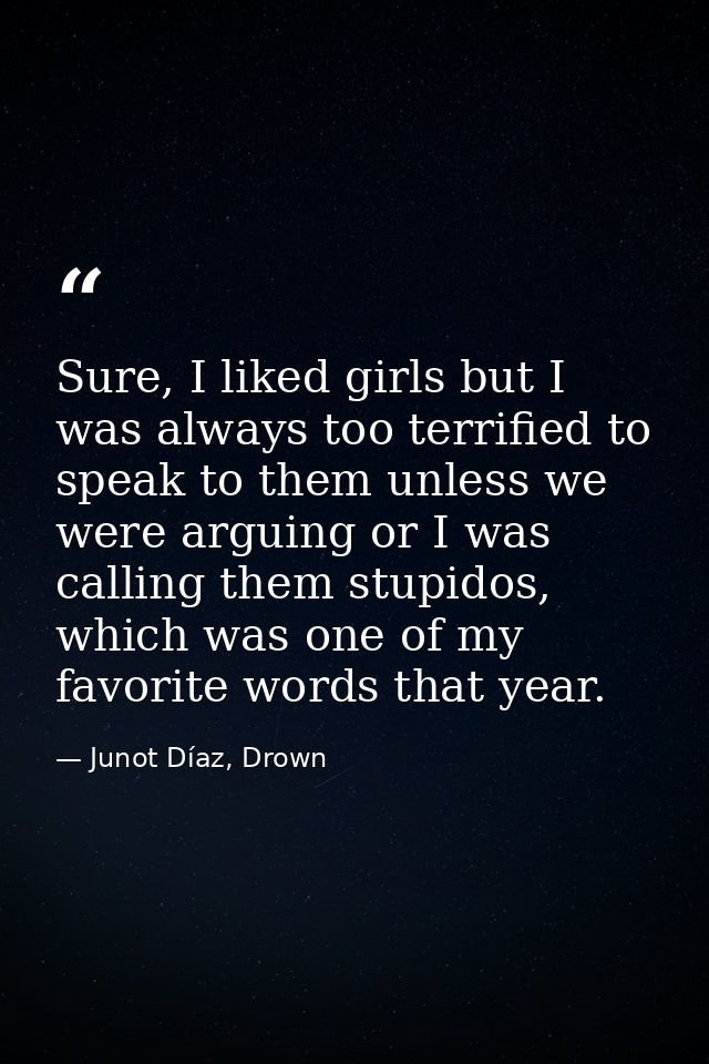 Sure, I liked girls but I was always too terrified to speak to them unless we were arguing or I was calling them stupido — Junot Díaz, Drown