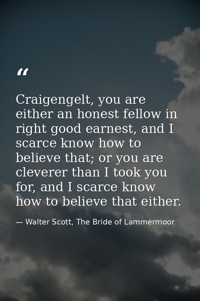 Craigengelt, you are either an honest fellow in right good earnest, and I scarce know how to believe that; or you are cl — Walter Scott, The Bride of Lammermoor