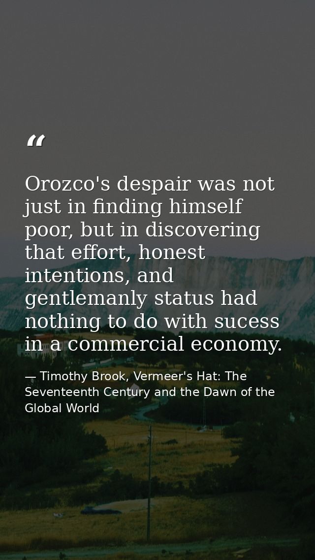 Orozco's despair was not just in finding himself poor, but in discovering that effort, honest intentions, and gentlemanl — Timothy Brook, Vermeer's Hat: The Seventeenth Century and the Dawn of the Global World