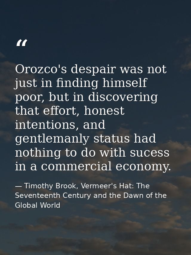 Orozco's despair was not just in finding himself poor, but in discovering that effort, honest intentions, and gentlemanl — Timothy Brook, Vermeer's Hat: The Seventeenth Century and the Dawn of the Global World