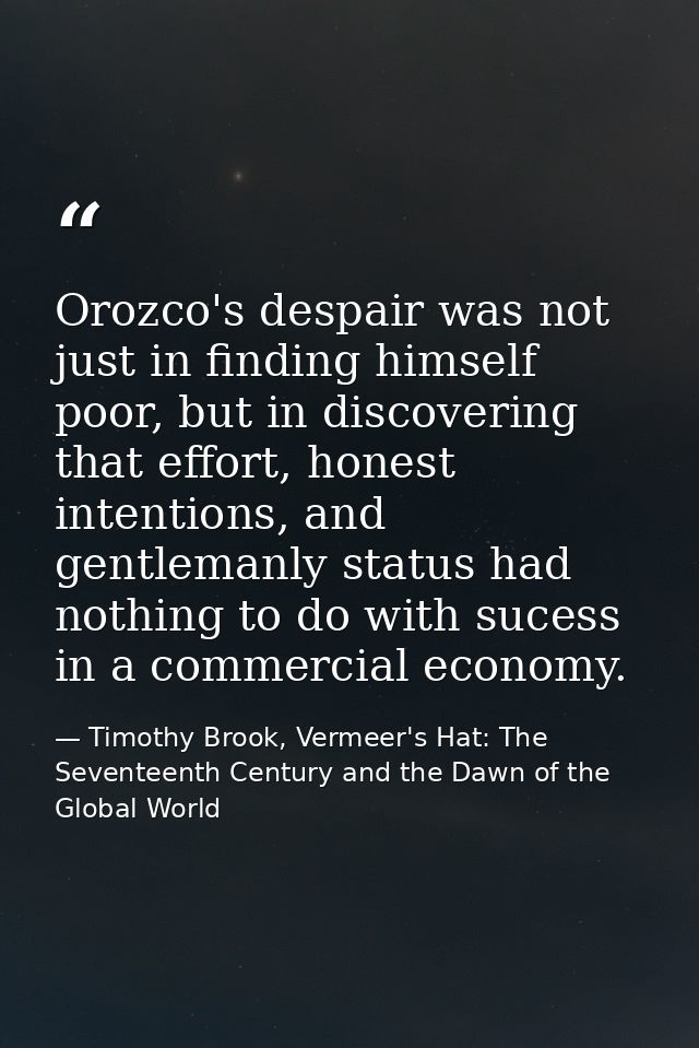 Orozco's despair was not just in finding himself poor, but in discovering that effort, honest intentions, and gentlemanl — Timothy Brook, Vermeer's Hat: The Seventeenth Century and the Dawn of the Global World