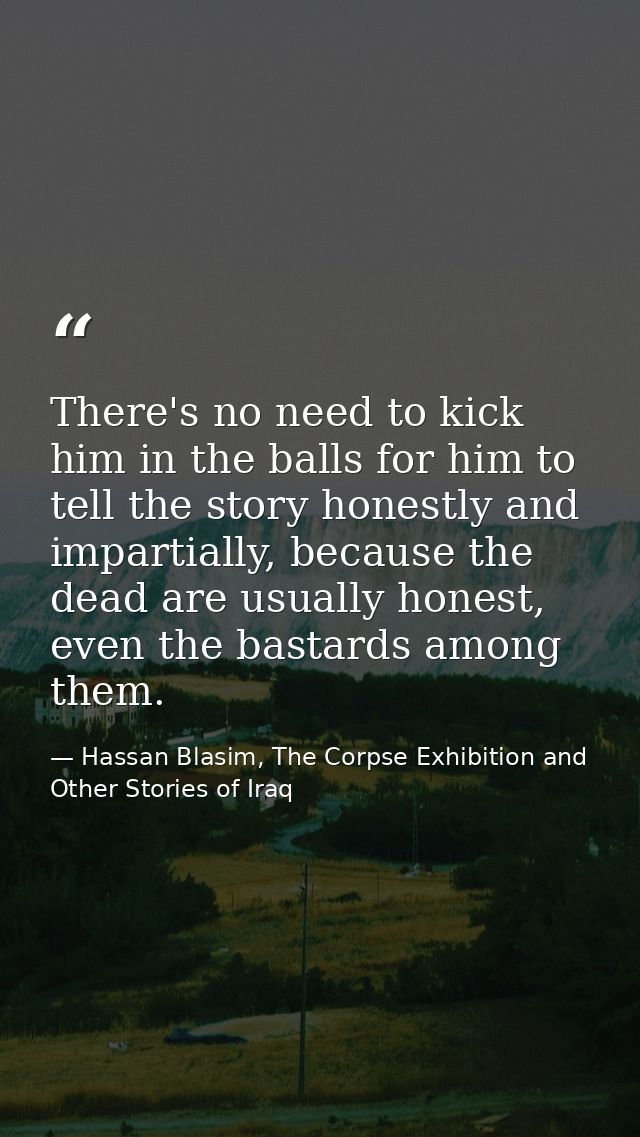 There's no need to kick him in the balls for him to tell the story honestly and impartially, because the dead are usuall — Hassan Blasim, The Corpse Exhibition and Other Stories of Iraq