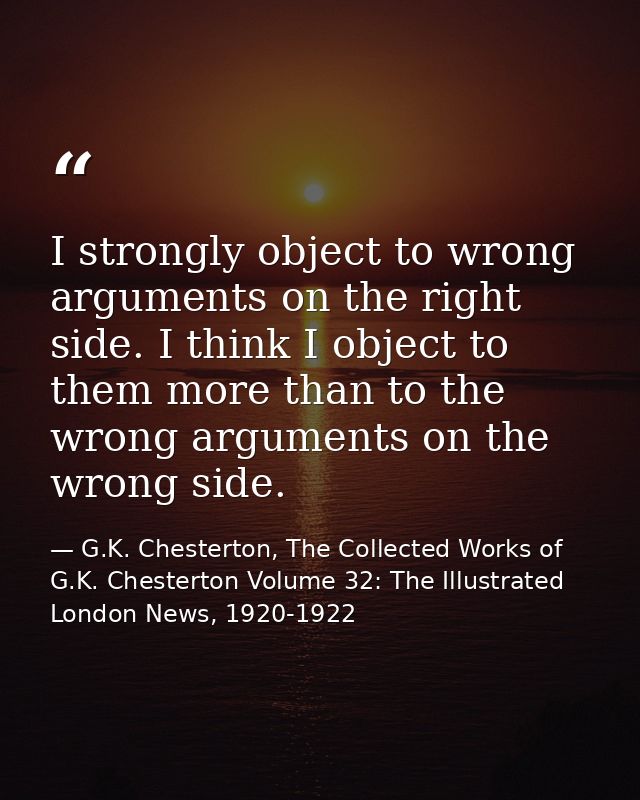 I strongly object to wrong arguments on the right side. I think I object to them more than to the wrong arguments on the — G.K. Chesterton, The Collected Works of G.K. Chesterton Volume 32: The Illustrated London News, 1920-1922