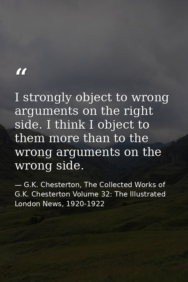 I strongly object to wrong arguments on the right side. I think I object to them more than to the wrong arguments on the — G.K. Chesterton, The Collected Works of G.K. Chesterton Volume 32: The Illustrated London News, 1920-1922