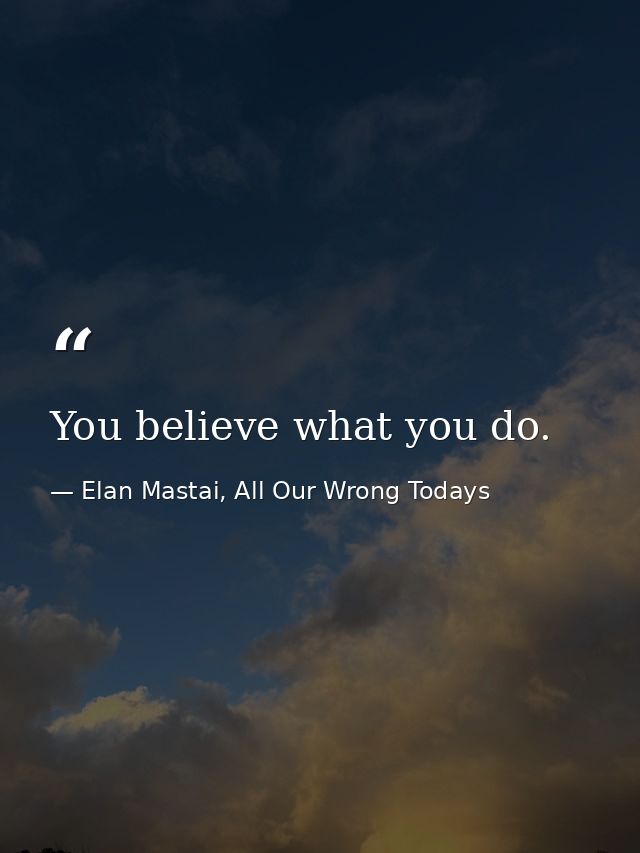 You believe what you do. — Elan Mastai, All Our Wrong Todays