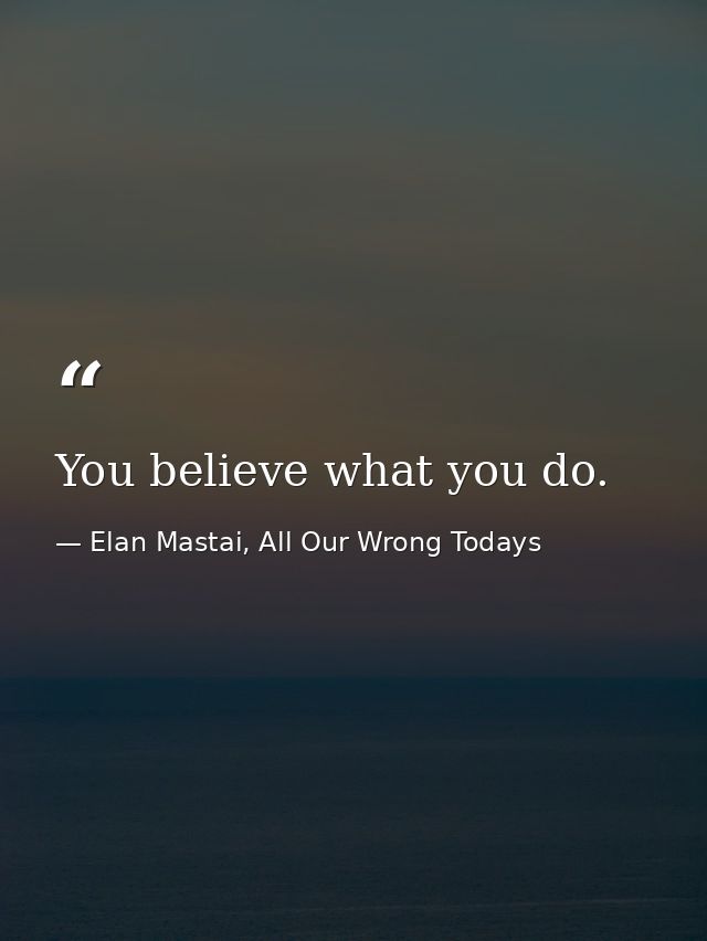 You believe what you do. — Elan Mastai, All Our Wrong Todays