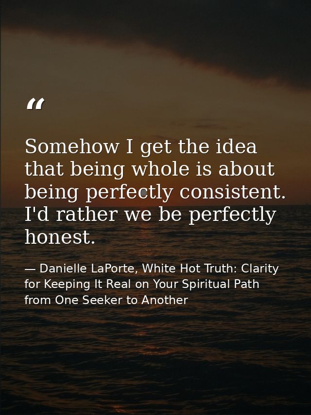 Somehow I get the idea that being whole is about being perfectly consistent. I'd rather we be perfectly honest. — Danielle LaPorte, White Hot Truth: Clarity for Keeping It Real on Your Spiritual Path from One Seeker to Another