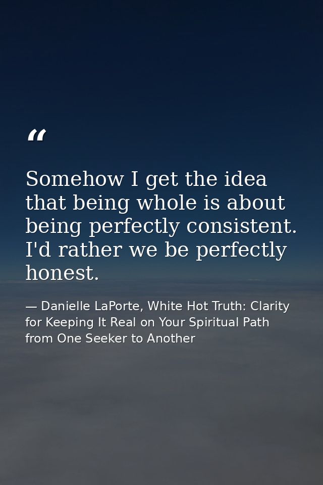 Somehow I get the idea that being whole is about being perfectly consistent. I'd rather we be perfectly honest. — Danielle LaPorte, White Hot Truth: Clarity for Keeping It Real on Your Spiritual Path from One Seeker to Another