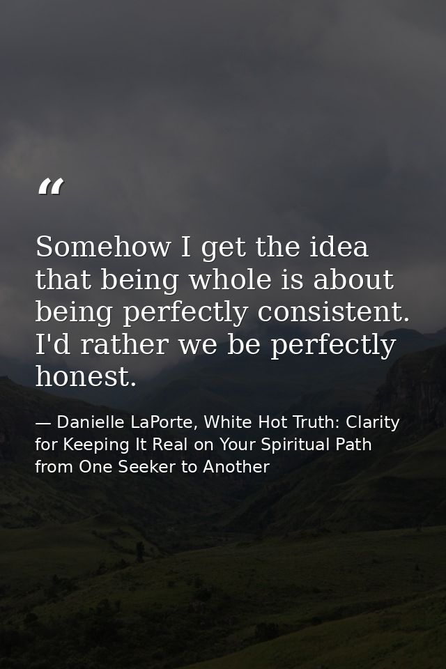 Somehow I get the idea that being whole is about being perfectly consistent. I'd rather we be perfectly honest. — Danielle LaPorte, White Hot Truth: Clarity for Keeping It Real on Your Spiritual Path from One Seeker to Another