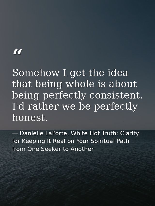 Somehow I get the idea that being whole is about being perfectly consistent. I'd rather we be perfectly honest. — Danielle LaPorte, White Hot Truth: Clarity for Keeping It Real on Your Spiritual Path from One Seeker to Another