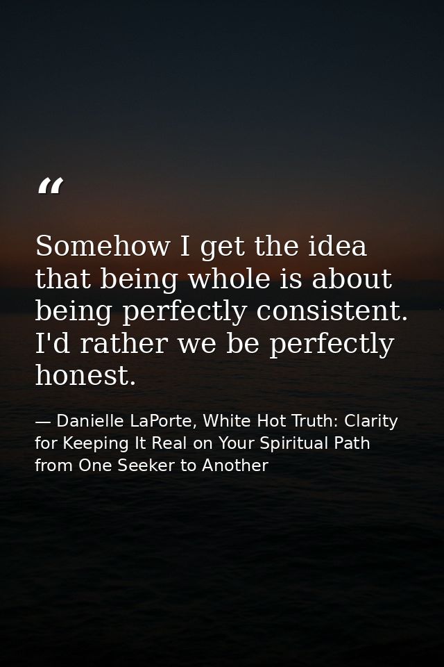 Somehow I get the idea that being whole is about being perfectly consistent. I'd rather we be perfectly honest. — Danielle LaPorte, White Hot Truth: Clarity for Keeping It Real on Your Spiritual Path from One Seeker to Another