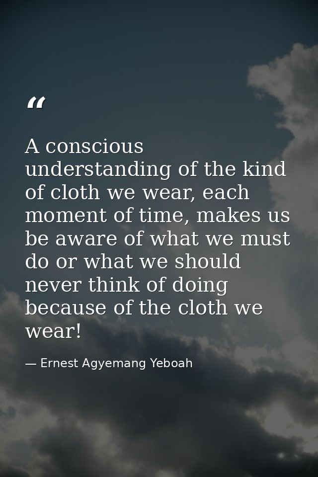 A conscious understanding of the kind of cloth we wear, each moment of time, makes us be aware of what we must do or wha — Ernest Agyemang Yeboah