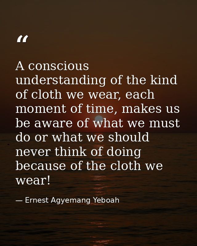 A conscious understanding of the kind of cloth we wear, each moment of time, makes us be aware of what we must do or wha — Ernest Agyemang Yeboah