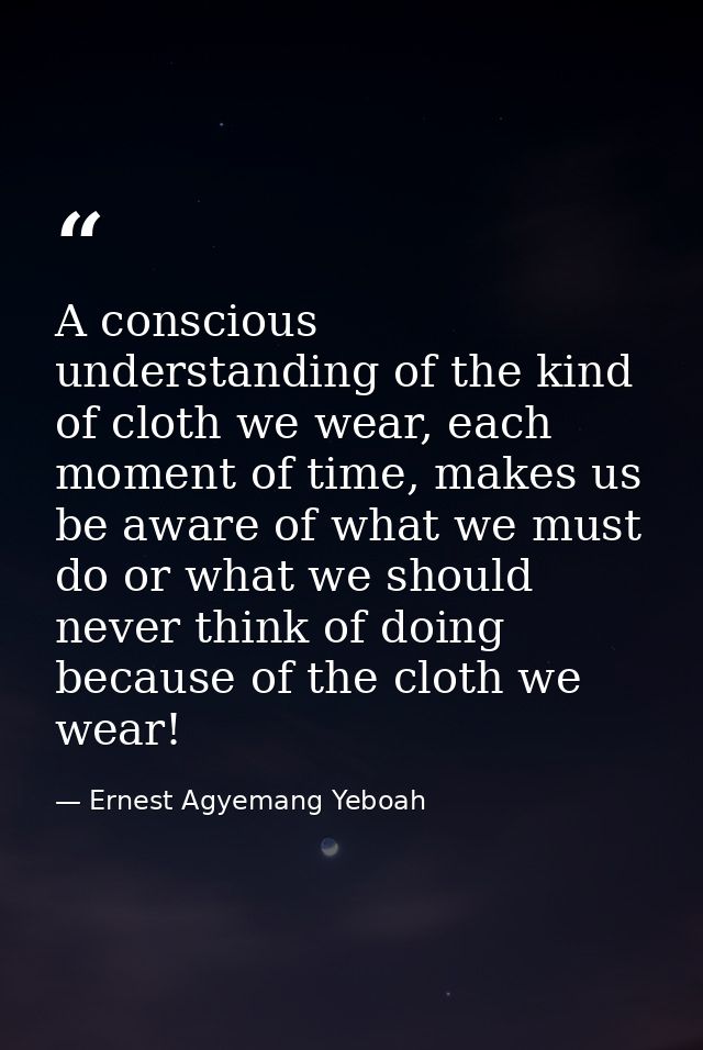 A conscious understanding of the kind of cloth we wear, each moment of time, makes us be aware of what we must do or wha — Ernest Agyemang Yeboah