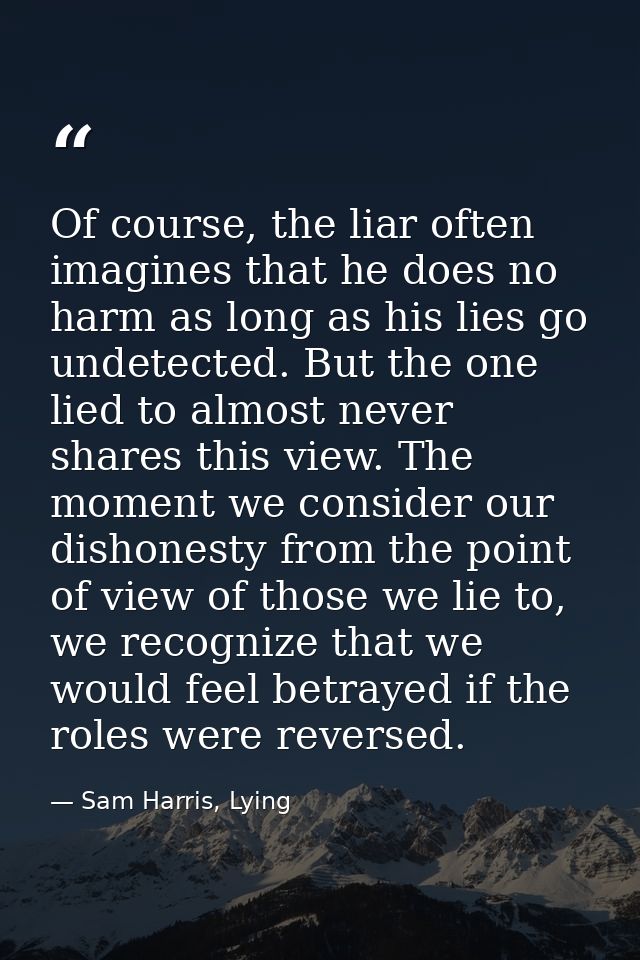 Of course, the liar often imagines that he does no harm as long as his lies go undetected. But the one lied to almost ne — Sam Harris, Lying