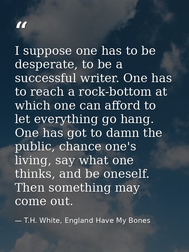 I suppose one has to be desperate, to be a successful writer. One has to reach a rock-bottom at which one can afford to  — T.H. White, England Have My Bones