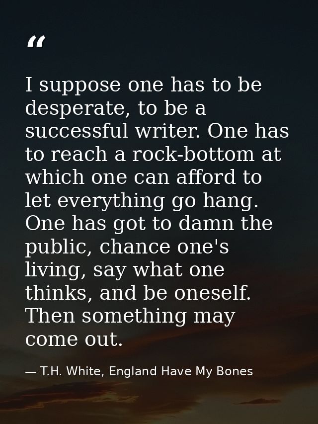 I suppose one has to be desperate, to be a successful writer. One has to reach a rock-bottom at which one can afford to  — T.H. White, England Have My Bones