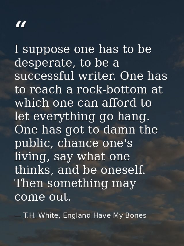 I suppose one has to be desperate, to be a successful writer. One has to reach a rock-bottom at which one can afford to  — T.H. White, England Have My Bones