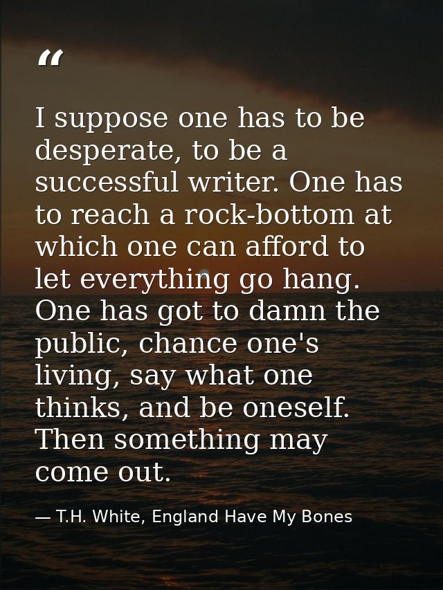 I suppose one has to be desperate, to be a successful writer. One has to reach a rock-bottom at which one can afford to  — T.H. White, England Have My Bones