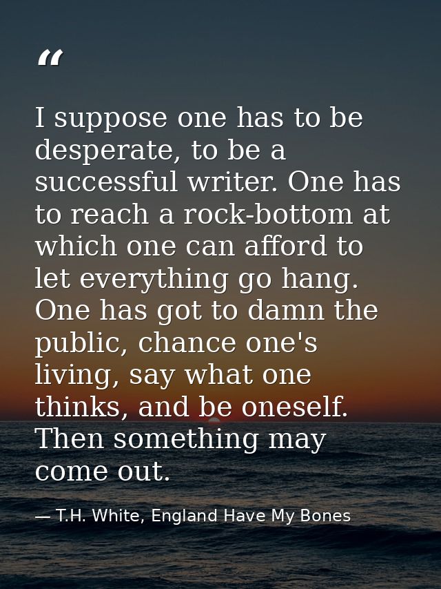 I suppose one has to be desperate, to be a successful writer. One has to reach a rock-bottom at which one can afford to  — T.H. White, England Have My Bones