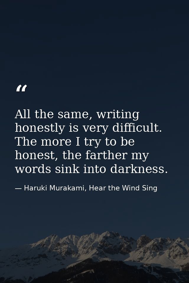 All the same, writing honestly is very difficult. The more I try to be honest, the farther my words sink into darkness. — Haruki Murakami, Hear the Wind Sing