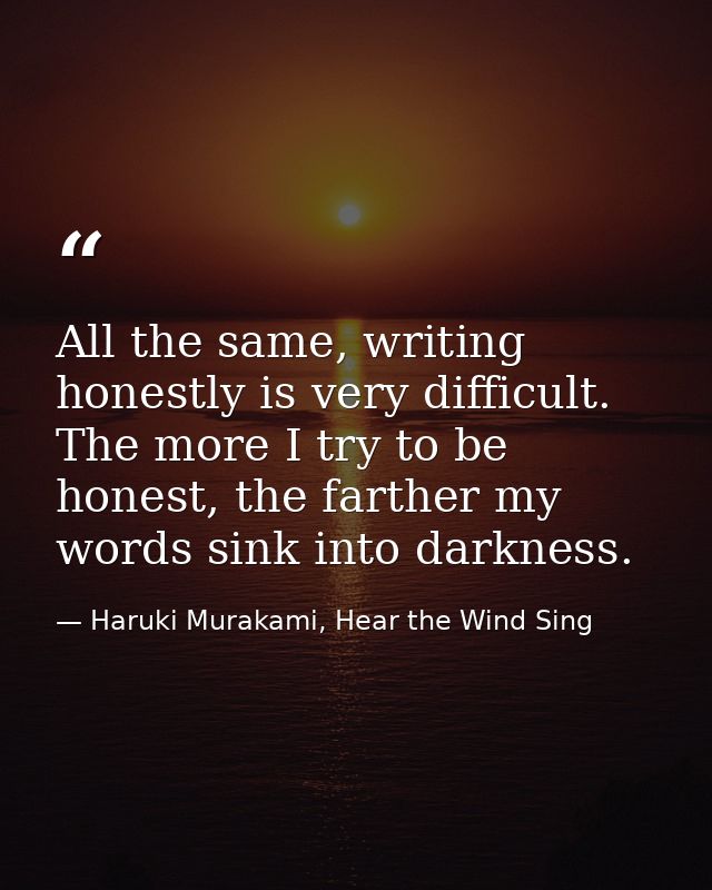 All the same, writing honestly is very difficult. The more I try to be honest, the farther my words sink into darkness. — Haruki Murakami, Hear the Wind Sing