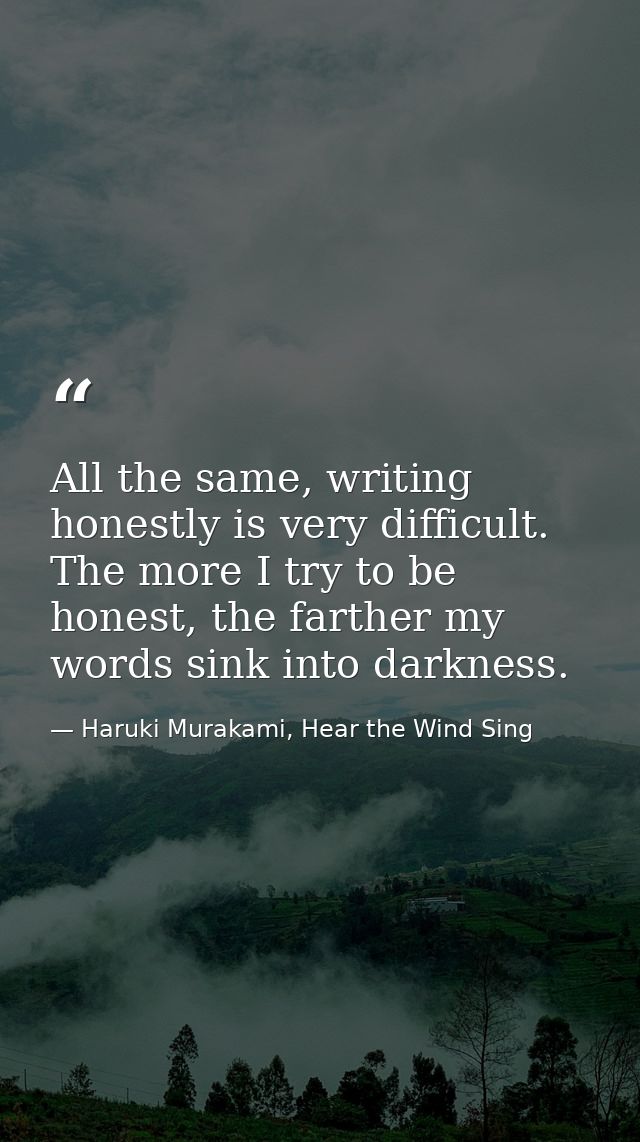 All the same, writing honestly is very difficult. The more I try to be honest, the farther my words sink into darkness. — Haruki Murakami, Hear the Wind Sing