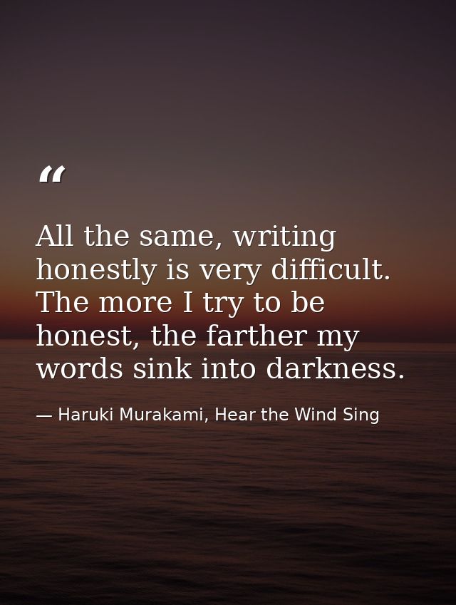 All the same, writing honestly is very difficult. The more I try to be honest, the farther my words sink into darkness. — Haruki Murakami, Hear the Wind Sing